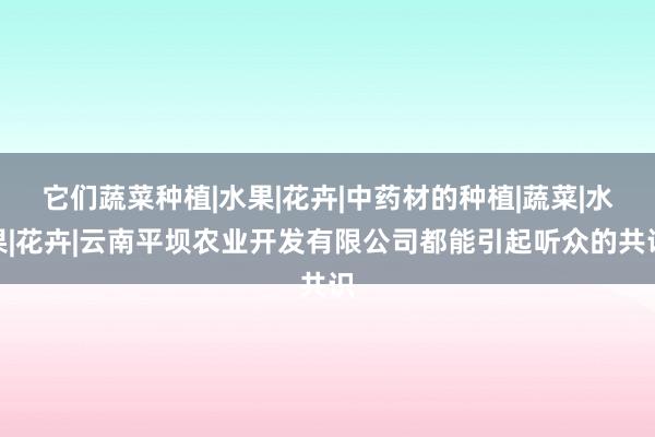 它们蔬菜种植|水果|花卉|中药材的种植|蔬菜|水果|花卉|云南平坝农业开发有限公司都能引起听众的共识