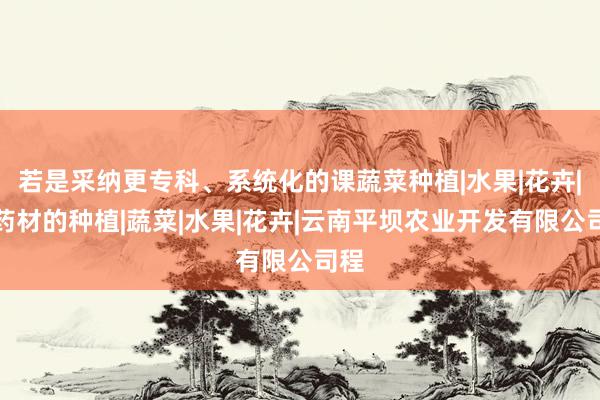 若是采纳更专科、系统化的课蔬菜种植|水果|花卉|中药材的种植|蔬菜|水果|花卉|云南平坝农业开发有限公司程