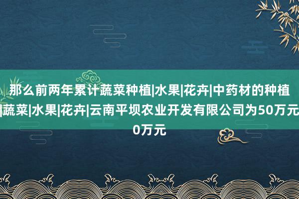 那么前两年累计蔬菜种植|水果|花卉|中药材的种植|蔬菜|水果|花卉|云南平坝农业开发有限公司为50万元