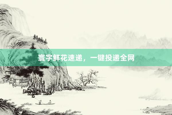 寰宇鲜花速递，一键投递全网
