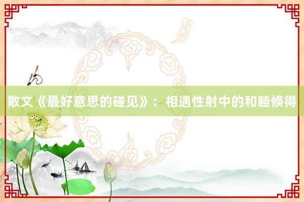 散文《最好意思的碰见》：相遇性射中的和睦倏得